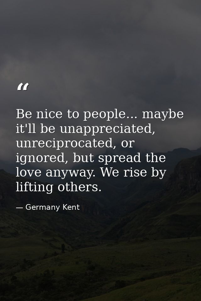 Be nice to people... maybe it'll be unappreciated, unreciprocated, or ignored, but spread the love anyway. We rise by li — Germany Kent