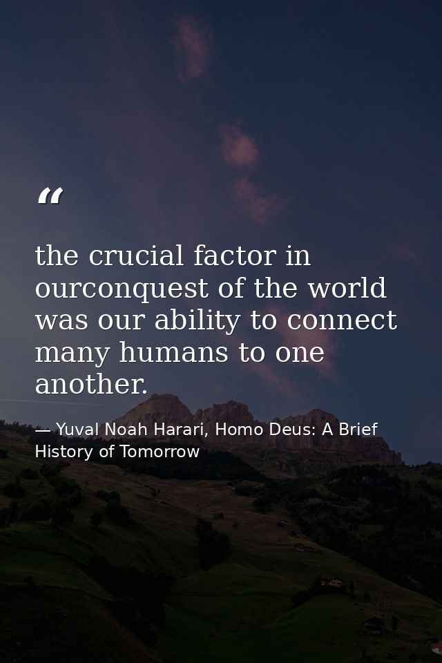 the crucial factor in ourconquest of the world was our ability to connect many humans to one another. — Yuval Noah Harari, Homo Deus: A Brief History of Tomorrow