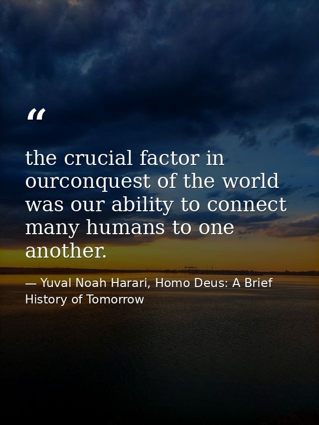 the crucial factor in ourconquest of the world was our ability to connect many humans to one another. — Yuval Noah Harari, Homo Deus: A Brief History of Tomorrow