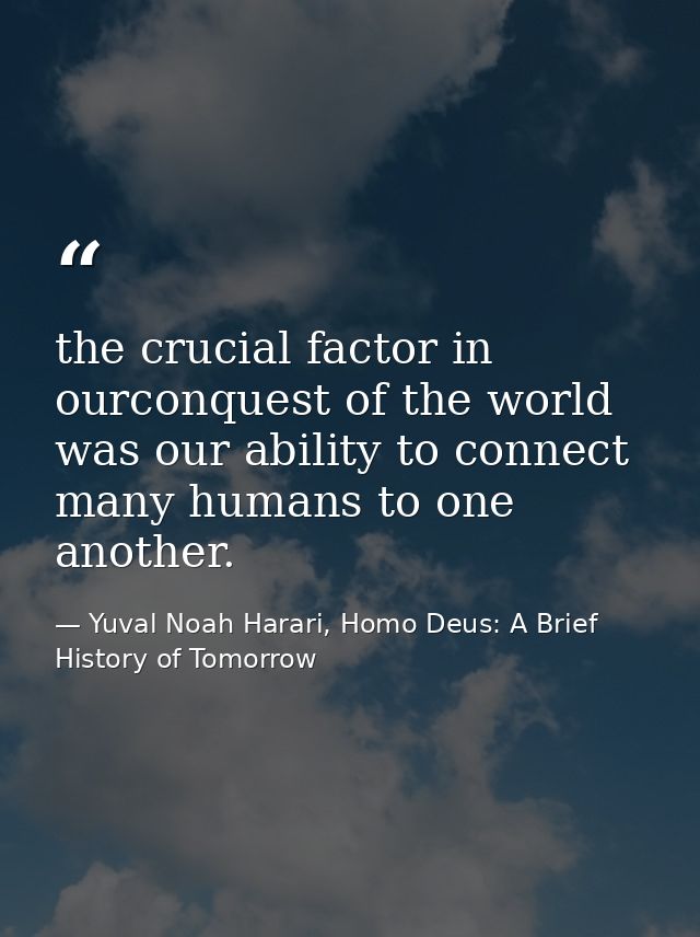 the crucial factor in ourconquest of the world was our ability to connect many humans to one another. — Yuval Noah Harari, Homo Deus: A Brief History of Tomorrow