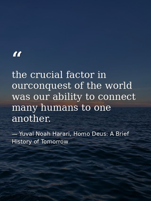 the crucial factor in ourconquest of the world was our ability to connect many humans to one another. — Yuval Noah Harari, Homo Deus: A Brief History of Tomorrow