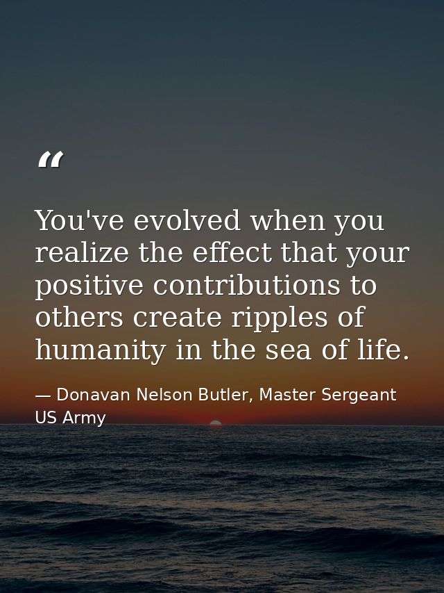 You've evolved when you realize the effect that your positive contributions to others create ripples of humanity in the  — Donavan Nelson Butler, Master Sergeant US Army