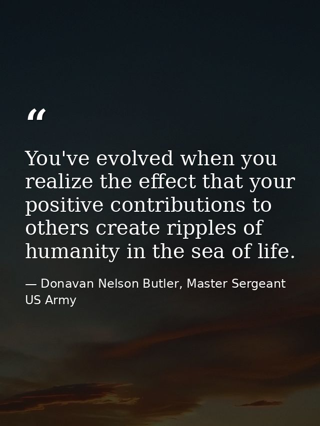 You've evolved when you realize the effect that your positive contributions to others create ripples of humanity in the  — Donavan Nelson Butler, Master Sergeant US Army