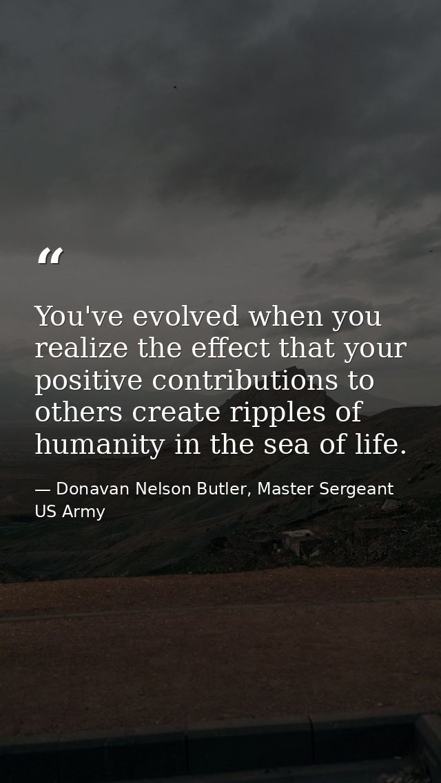 You've evolved when you realize the effect that your positive contributions to others create ripples of humanity in the  — Donavan Nelson Butler, Master Sergeant US Army