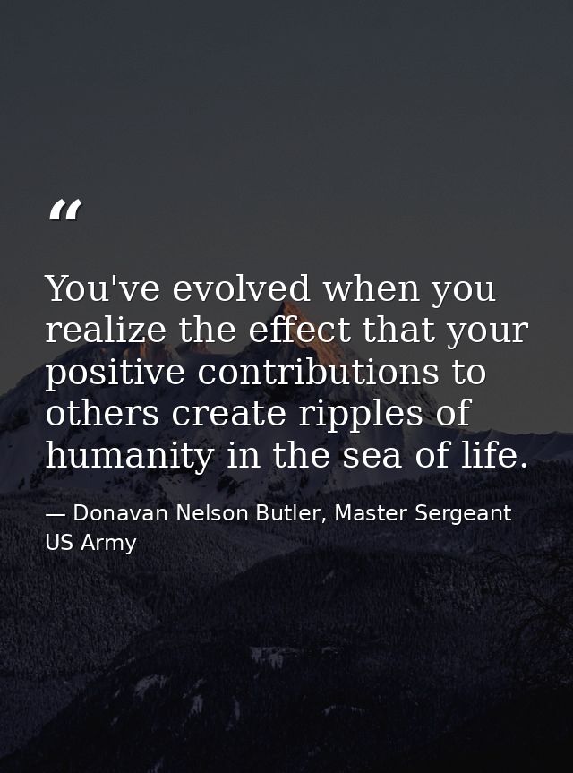 You've evolved when you realize the effect that your positive contributions to others create ripples of humanity in the  — Donavan Nelson Butler, Master Sergeant US Army