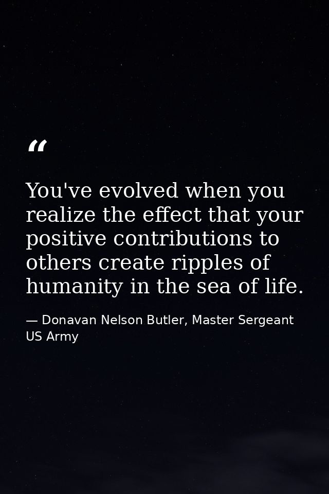 You've evolved when you realize the effect that your positive contributions to others create ripples of humanity in the  — Donavan Nelson Butler, Master Sergeant US Army