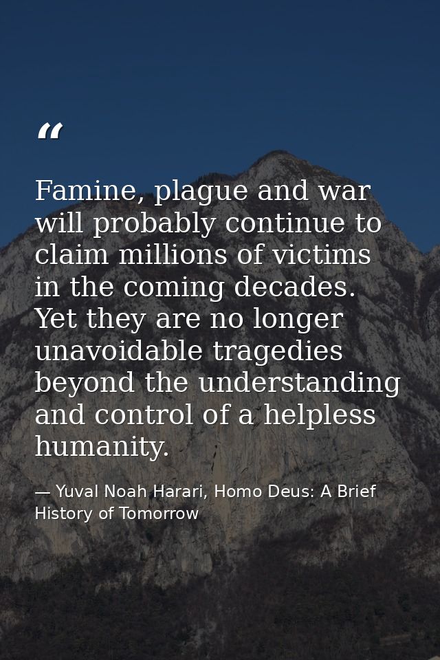 Famine, plague and war will probably continue to claim millions of victims in the coming decades. Yet they are no longer — Yuval Noah Harari, Homo Deus: A Brief History of Tomorrow