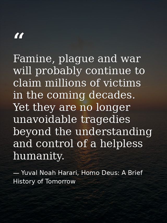 Famine, plague and war will probably continue to claim millions of victims in the coming decades. Yet they are no longer — Yuval Noah Harari, Homo Deus: A Brief History of Tomorrow