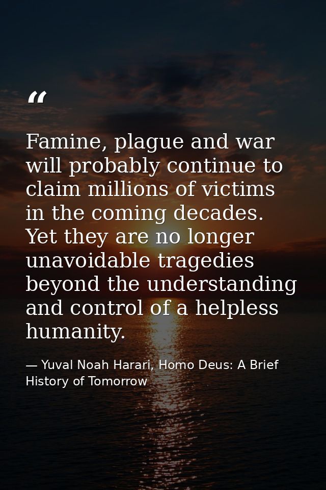 Famine, plague and war will probably continue to claim millions of victims in the coming decades. Yet they are no longer — Yuval Noah Harari, Homo Deus: A Brief History of Tomorrow