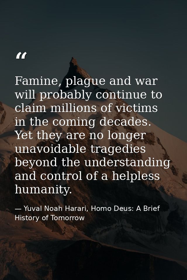 Famine, plague and war will probably continue to claim millions of victims in the coming decades. Yet they are no longer — Yuval Noah Harari, Homo Deus: A Brief History of Tomorrow