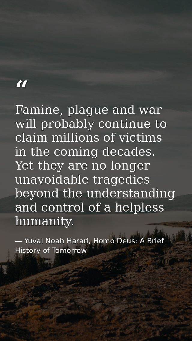 Famine, plague and war will probably continue to claim millions of victims in the coming decades. Yet they are no longer — Yuval Noah Harari, Homo Deus: A Brief History of Tomorrow