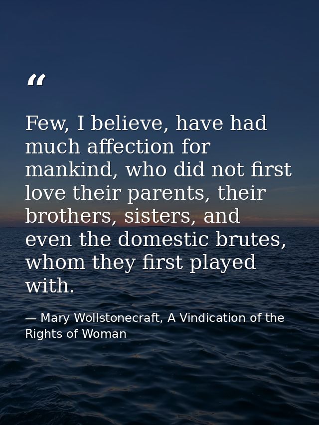 Few, I believe, have had much affection for mankind, who did not first love their parents, their brothers, sisters, and  — Mary Wollstonecraft, A Vindication of the Rights of Woman