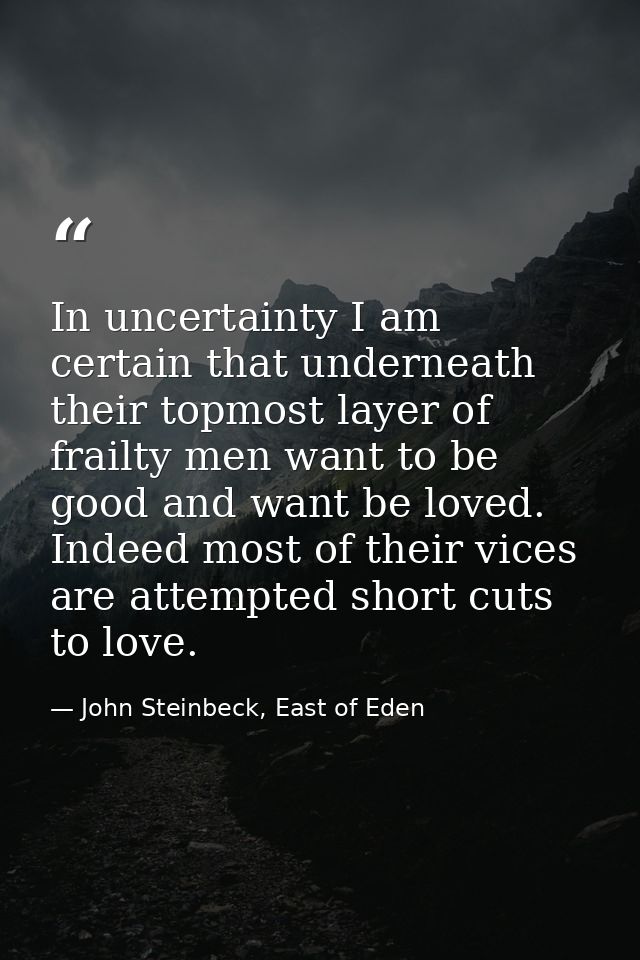 In uncertainty I am certain that underneath their topmost layer of frailty men want to be good and want be loved. Indeed — John Steinbeck, East of Eden