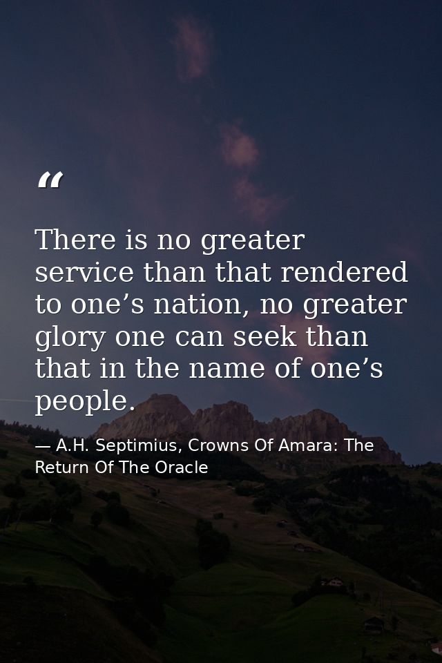 There is no greater service than that rendered to one’s nation, no greater glory one can seek than that in the name of o — A.H. Septimius, Crowns Of Amara: The Return Of The Oracle