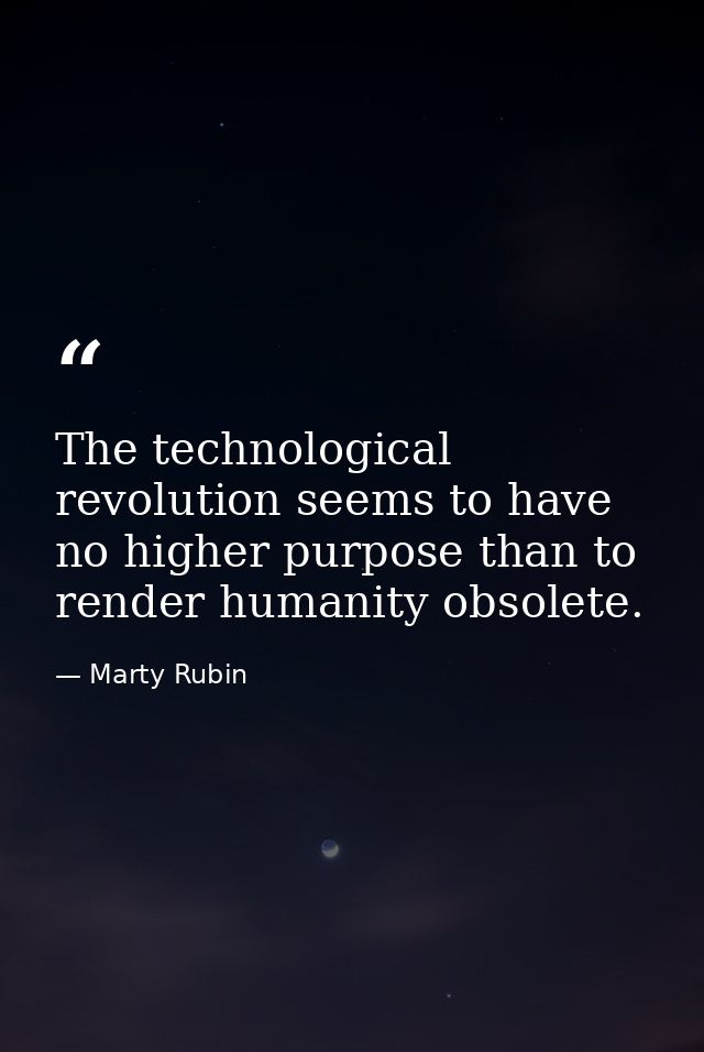 The technological revolution seems to have no higher purpose than to render humanity obsolete. — Marty Rubin