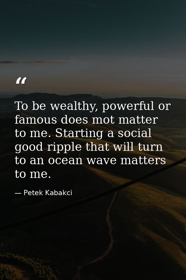 To be wealthy, powerful or famous does mot matter to me. Starting a social good ripple that will turn to an ocean wave m — Petek Kabakci