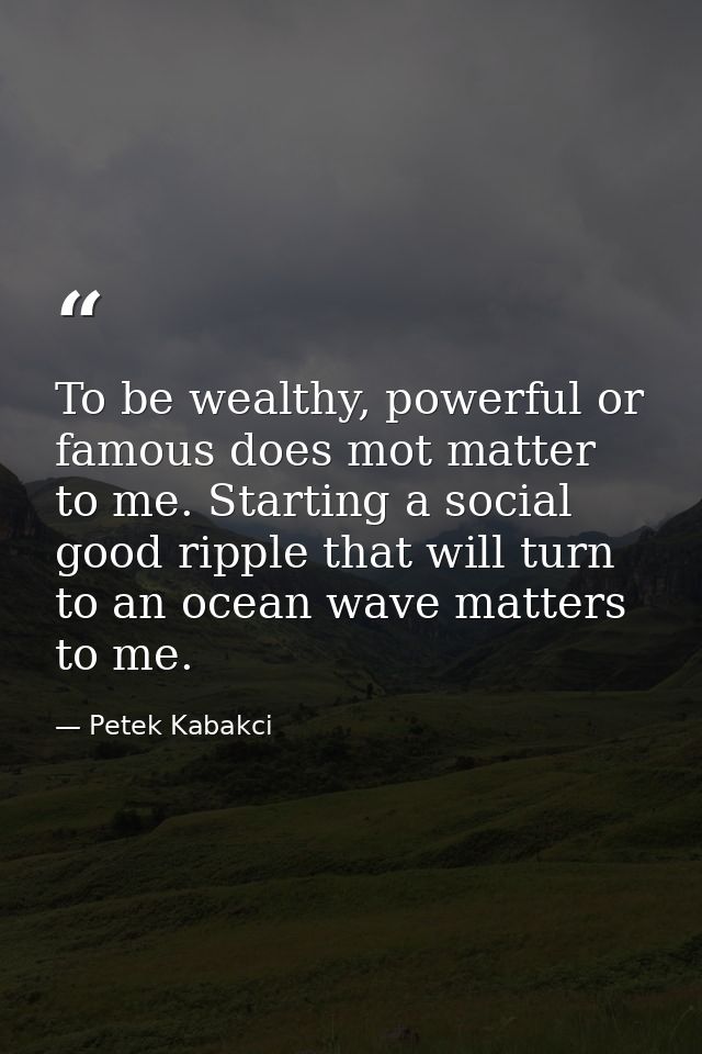 To be wealthy, powerful or famous does mot matter to me. Starting a social good ripple that will turn to an ocean wave m — Petek Kabakci