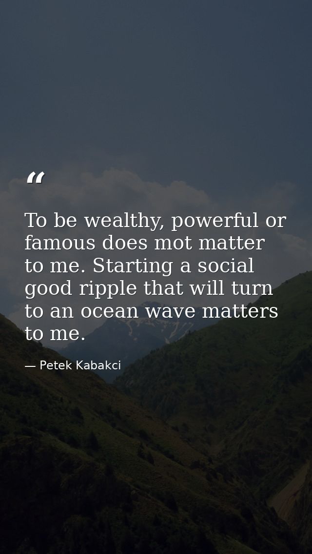 To be wealthy, powerful or famous does mot matter to me. Starting a social good ripple that will turn to an ocean wave m — Petek Kabakci