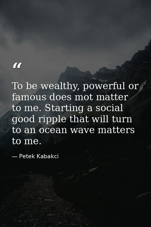 To be wealthy, powerful or famous does mot matter to me. Starting a social good ripple that will turn to an ocean wave m — Petek Kabakci