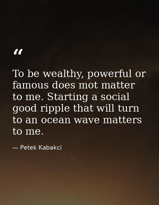 To be wealthy, powerful or famous does mot matter to me. Starting a social good ripple that will turn to an ocean wave m — Petek Kabakci