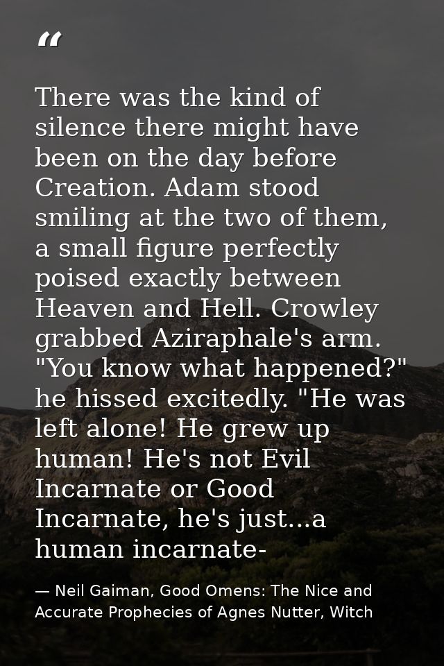 There was the kind of silence there might have been on the day before Creation. Adam stood smiling at the two of them, a — Neil Gaiman, Good Omens: The Nice and Accurate Prophecies of Agnes Nutter, Witch