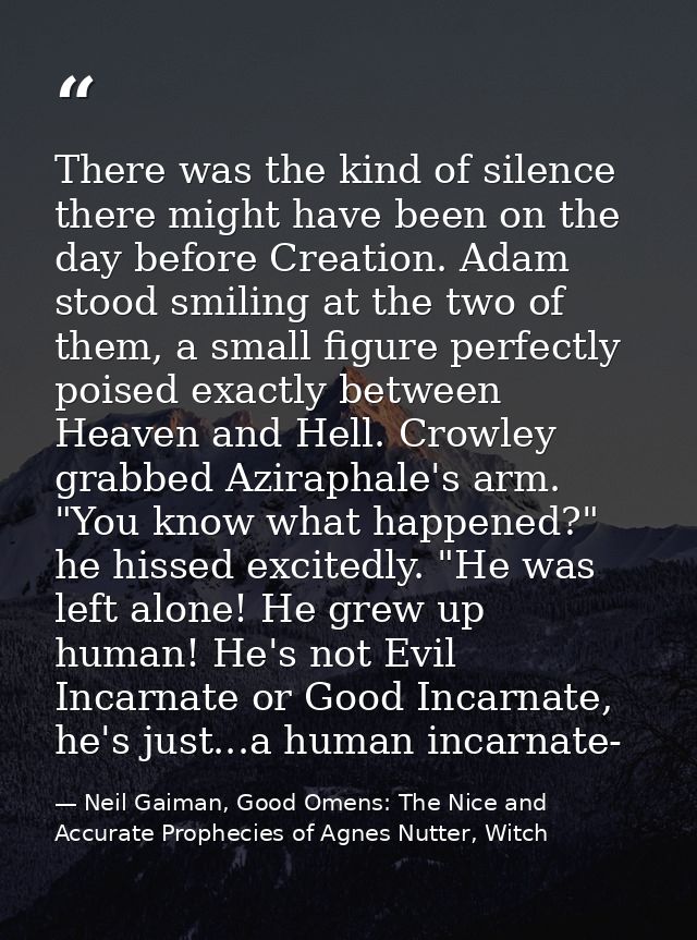 There was the kind of silence there might have been on the day before Creation. Adam stood smiling at the two of them, a — Neil Gaiman, Good Omens: The Nice and Accurate Prophecies of Agnes Nutter, Witch