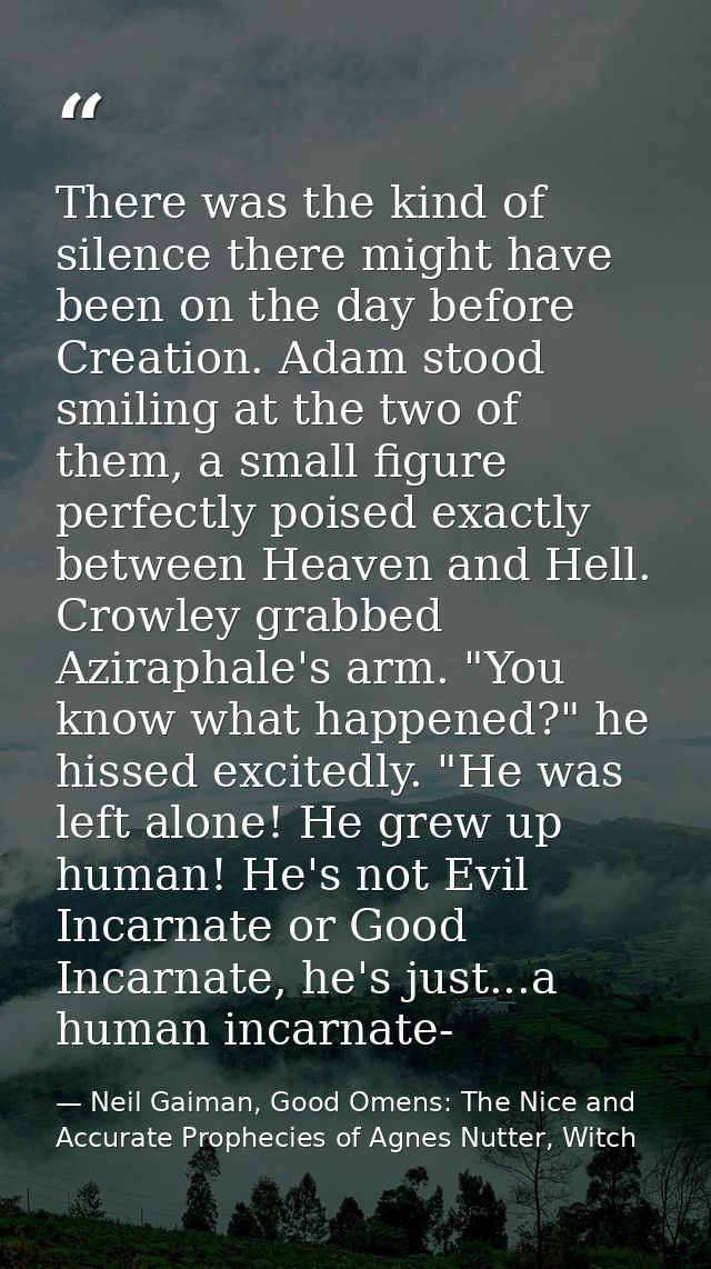 There was the kind of silence there might have been on the day before Creation. Adam stood smiling at the two of them, a — Neil Gaiman, Good Omens: The Nice and Accurate Prophecies of Agnes Nutter, Witch