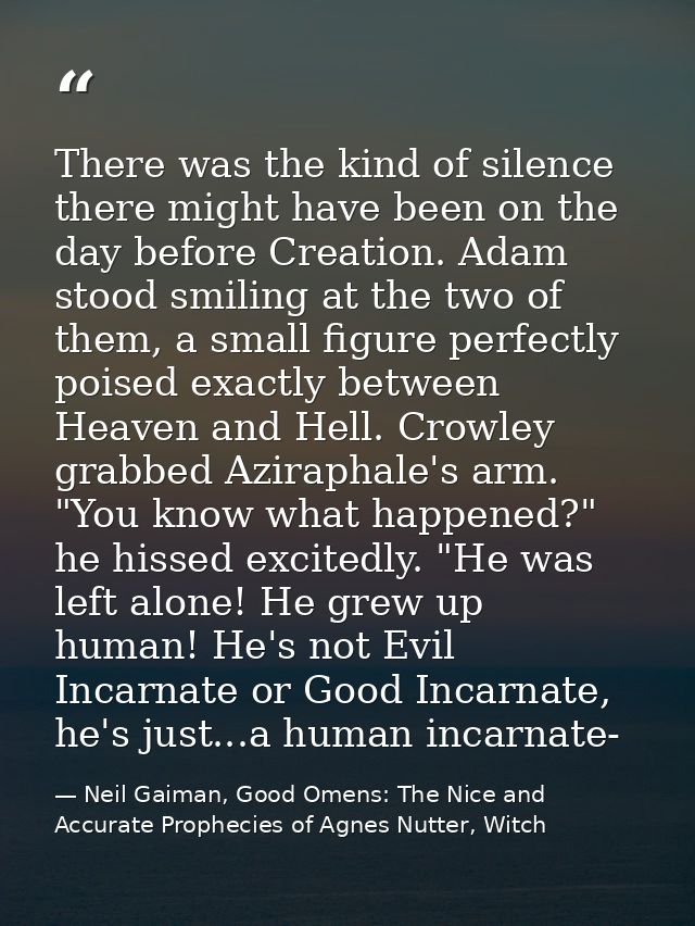 There was the kind of silence there might have been on the day before Creation. Adam stood smiling at the two of them, a — Neil Gaiman, Good Omens: The Nice and Accurate Prophecies of Agnes Nutter, Witch
