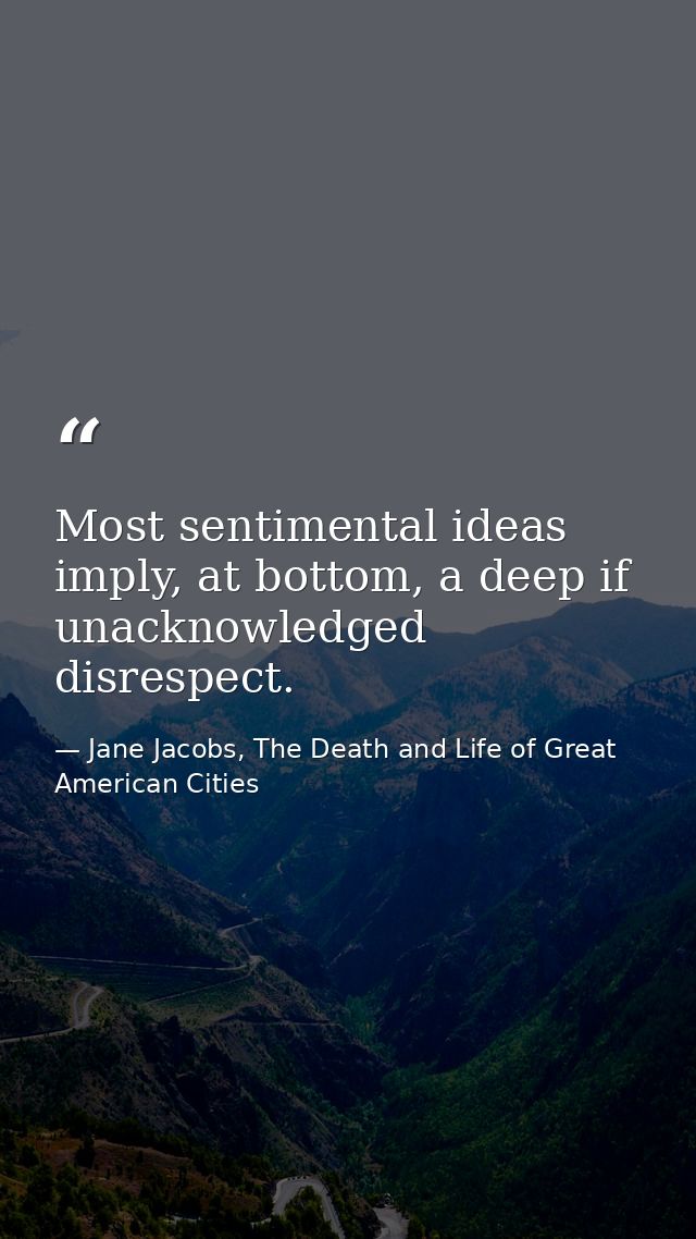 Most sentimental ideas imply, at bottom, a deep if unacknowledged disrespect. — Jane Jacobs, The Death and Life of Great American Cities