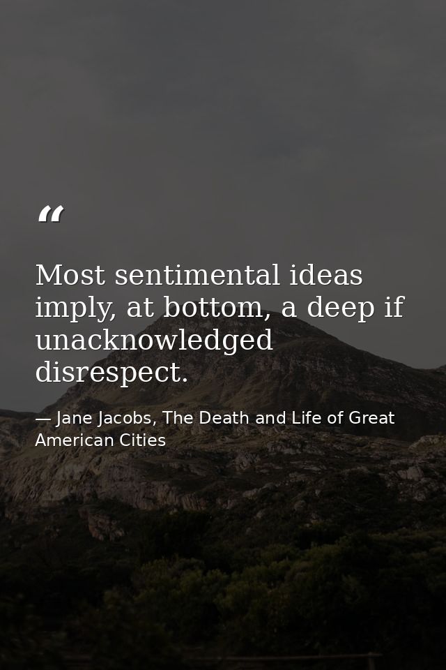 Most sentimental ideas imply, at bottom, a deep if unacknowledged disrespect. — Jane Jacobs, The Death and Life of Great American Cities