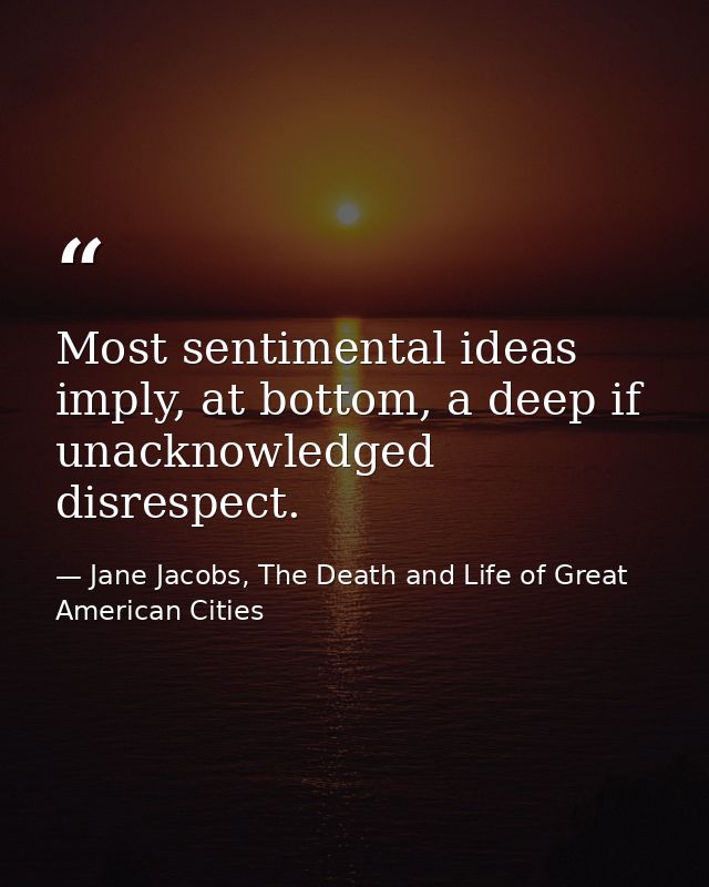 Most sentimental ideas imply, at bottom, a deep if unacknowledged disrespect. — Jane Jacobs, The Death and Life of Great American Cities