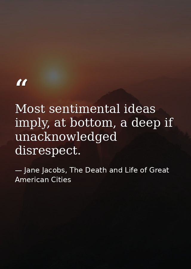 Most sentimental ideas imply, at bottom, a deep if unacknowledged disrespect. — Jane Jacobs, The Death and Life of Great American Cities