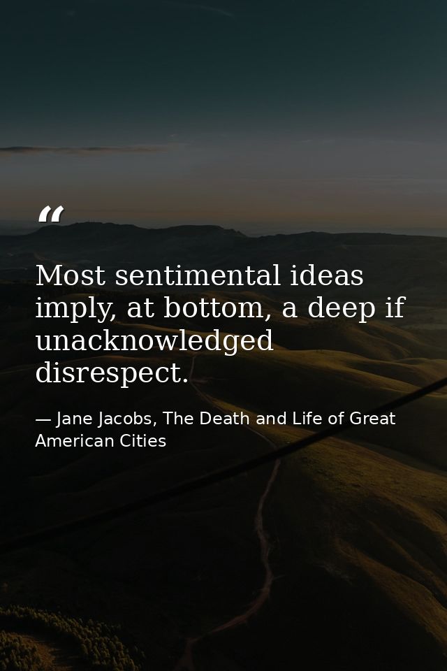 Most sentimental ideas imply, at bottom, a deep if unacknowledged disrespect. — Jane Jacobs, The Death and Life of Great American Cities