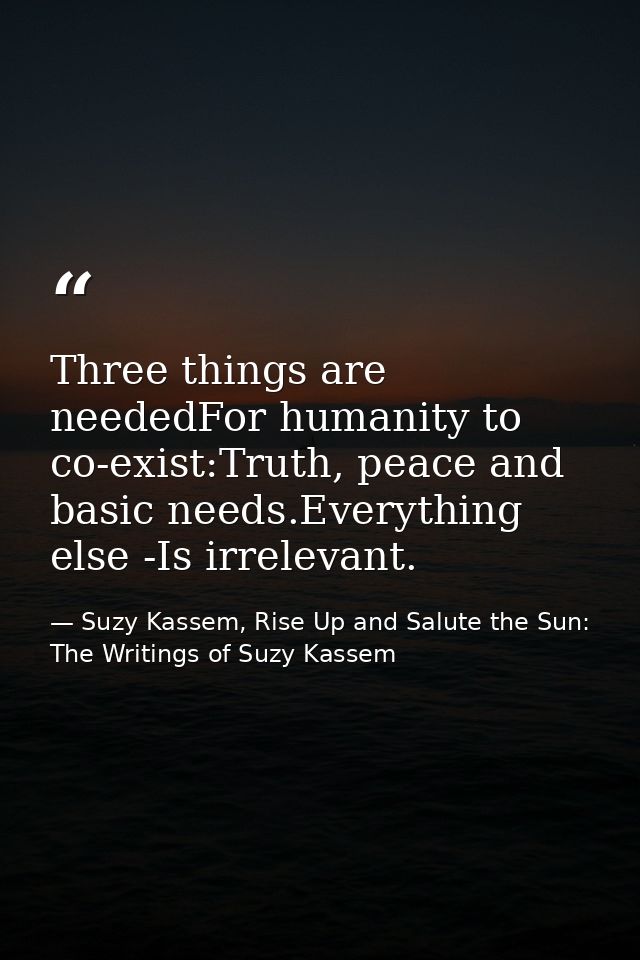 Three things are neededFor humanity to co-exist:Truth, peace and basic needs.Everything else -Is irrelevant. — Suzy Kassem, Rise Up and Salute the Sun: The Writings of Suzy Kassem