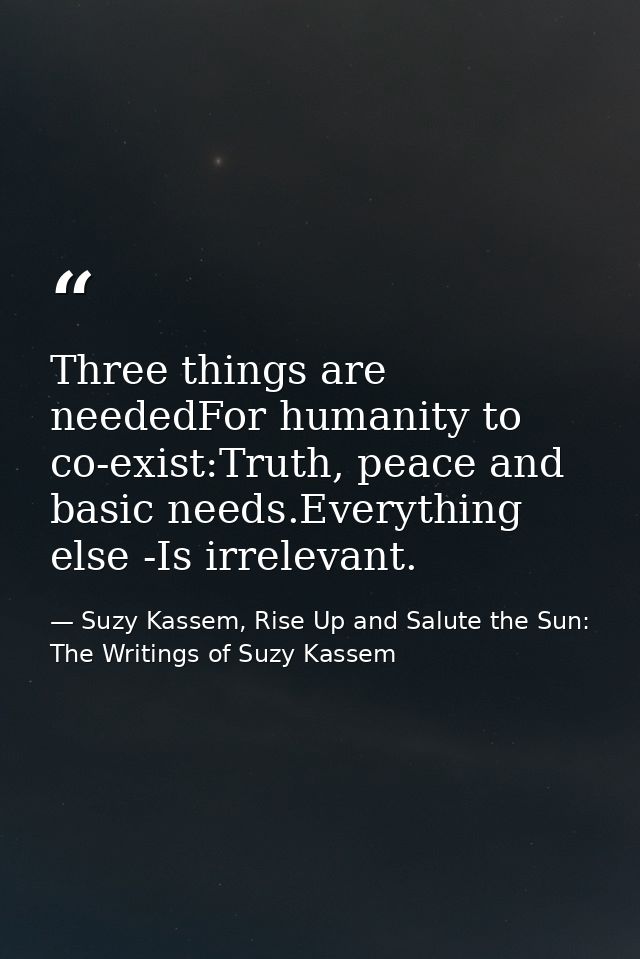 Three things are neededFor humanity to co-exist:Truth, peace and basic needs.Everything else -Is irrelevant. — Suzy Kassem, Rise Up and Salute the Sun: The Writings of Suzy Kassem