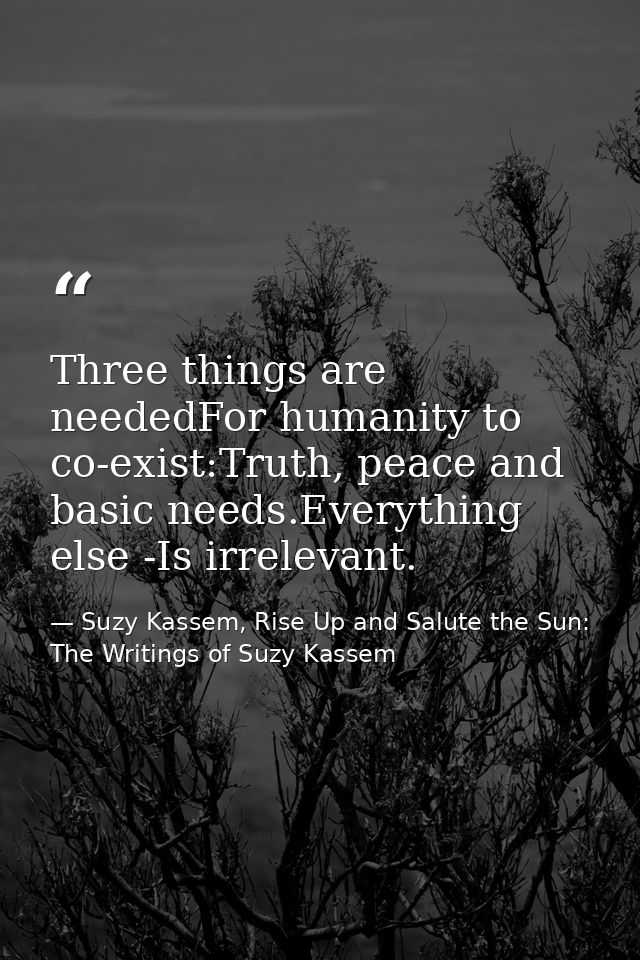 Three things are neededFor humanity to co-exist:Truth, peace and basic needs.Everything else -Is irrelevant. — Suzy Kassem, Rise Up and Salute the Sun: The Writings of Suzy Kassem