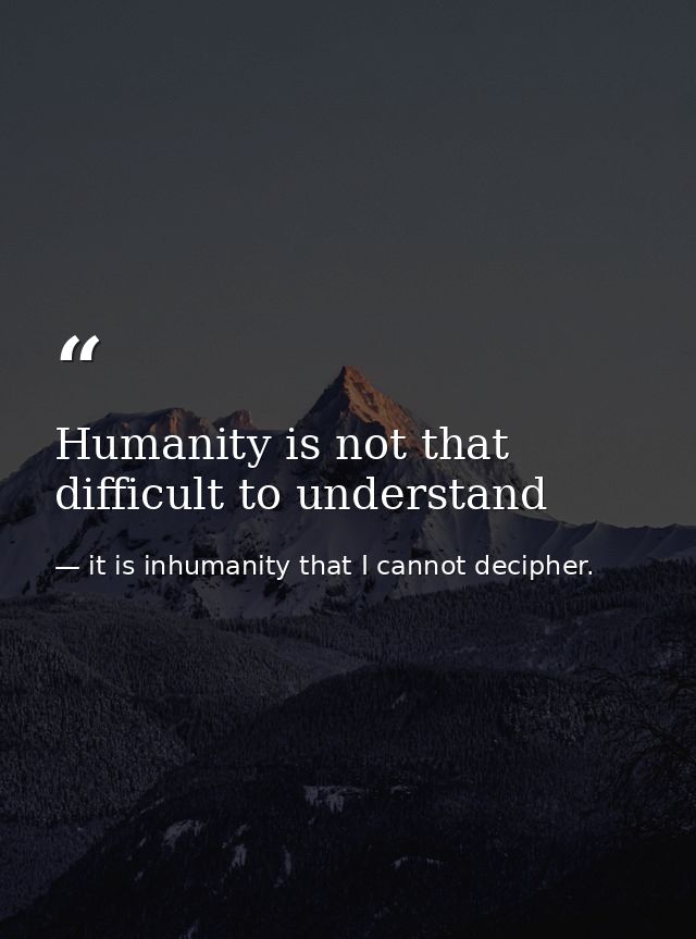 Humanity is not that difficult to understand — it is inhumanity that I cannot decipher.