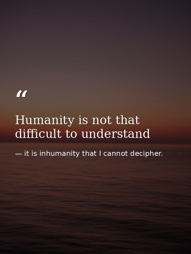 Humanity is not that difficult to understand — it is inhumanity that I cannot decipher.