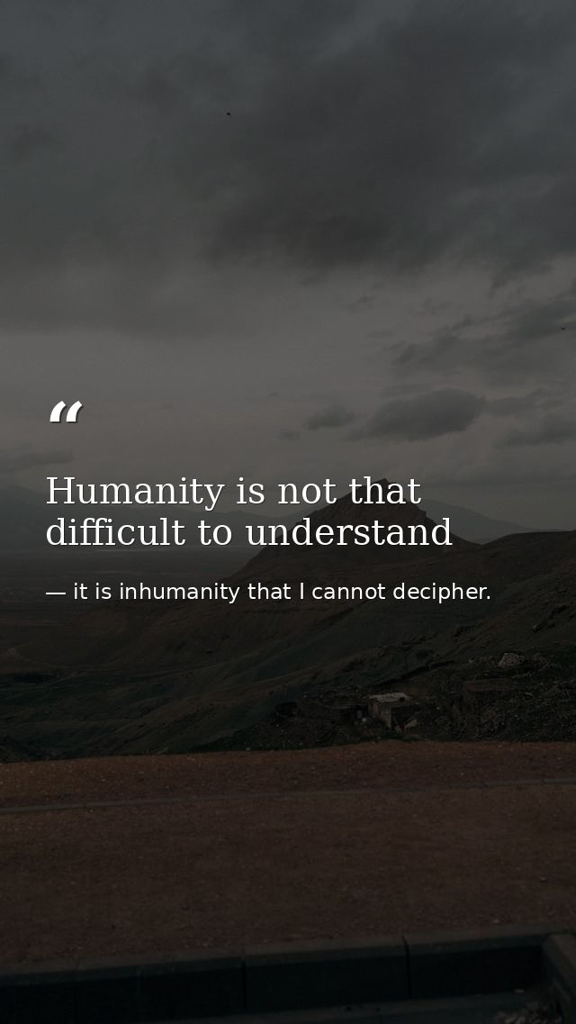 Humanity is not that difficult to understand — it is inhumanity that I cannot decipher.