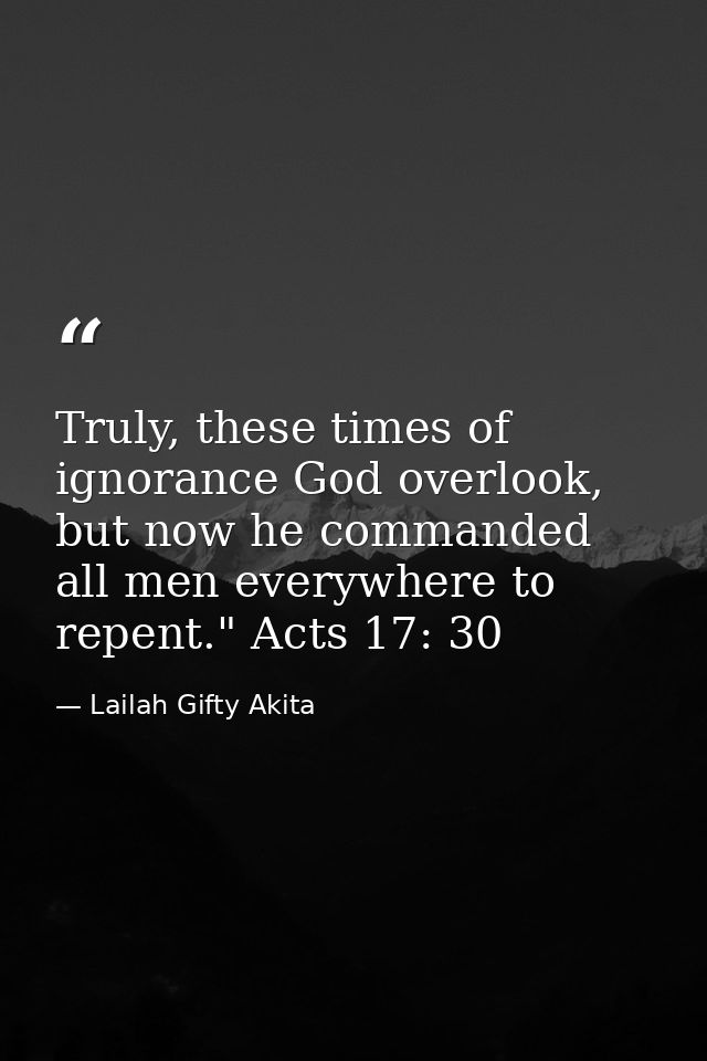Truly, these times of ignorance God overlook, but now he commanded all men everywhere to repent." Acts 17: 30 — Lailah Gifty Akita