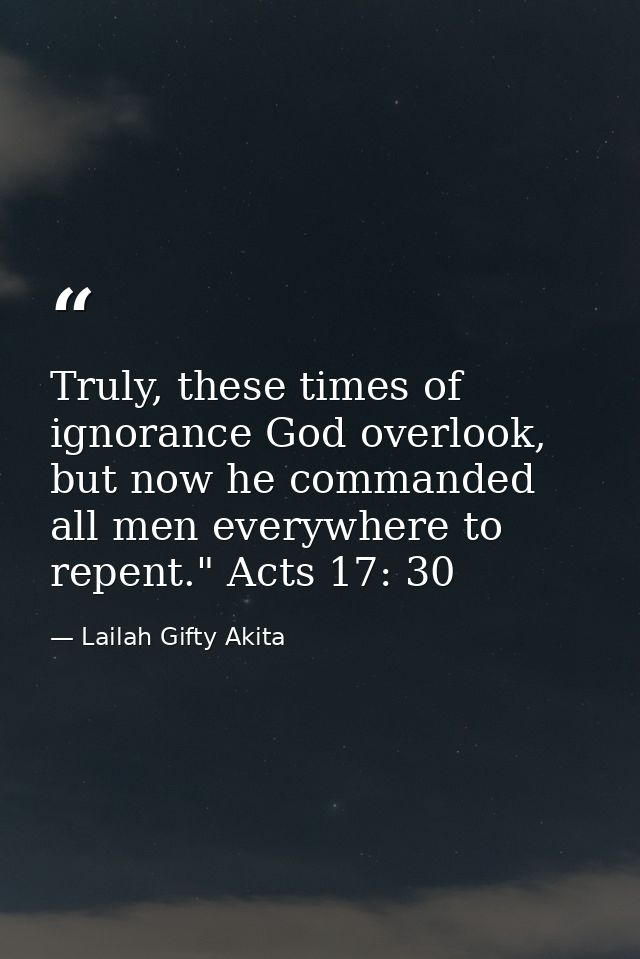 Truly, these times of ignorance God overlook, but now he commanded all men everywhere to repent." Acts 17: 30 — Lailah Gifty Akita