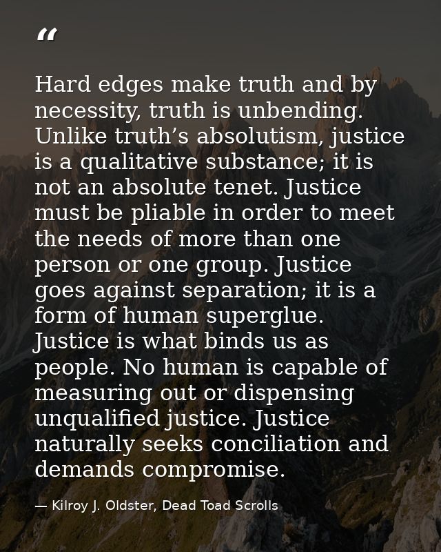 Hard edges make truth and by necessity, truth is unbending. Unlike truth’s absolutism, justice is a qualitative substanc — Kilroy J. Oldster, Dead Toad Scrolls