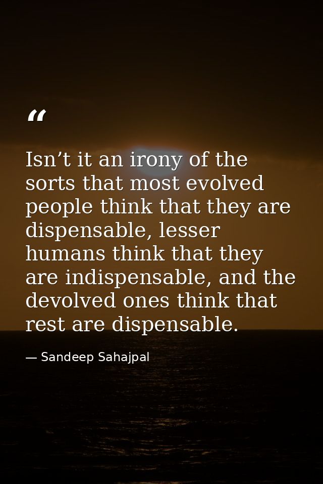 Isn’t it an irony of the sorts that most evolved people think that they are dispensable, lesser humans think that they a — Sandeep Sahajpal