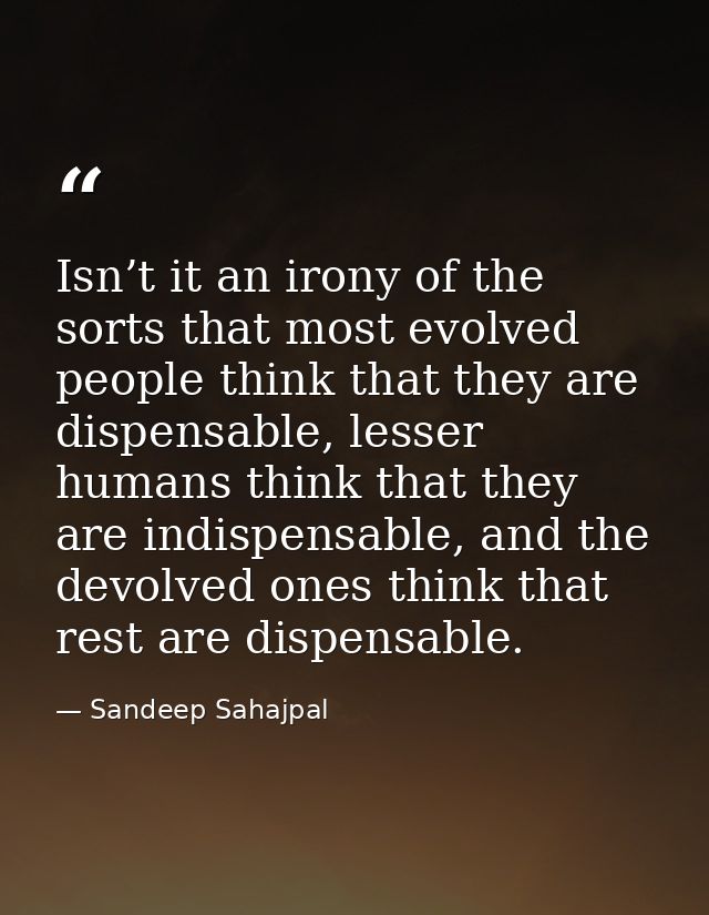 Isn’t it an irony of the sorts that most evolved people think that they are dispensable, lesser humans think that they a — Sandeep Sahajpal