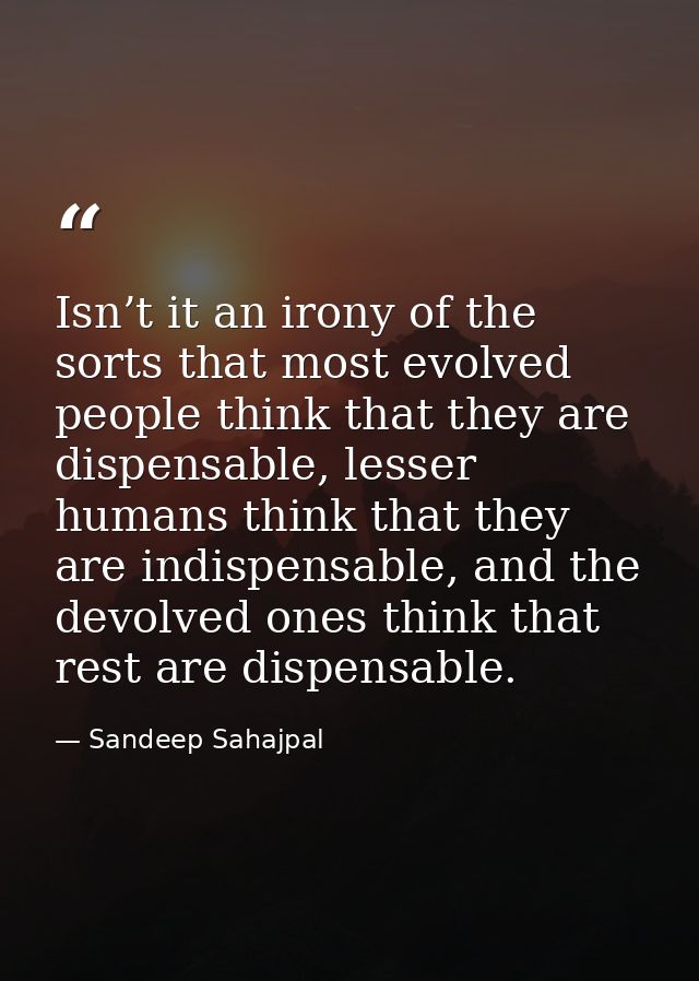 Isn’t it an irony of the sorts that most evolved people think that they are dispensable, lesser humans think that they a — Sandeep Sahajpal