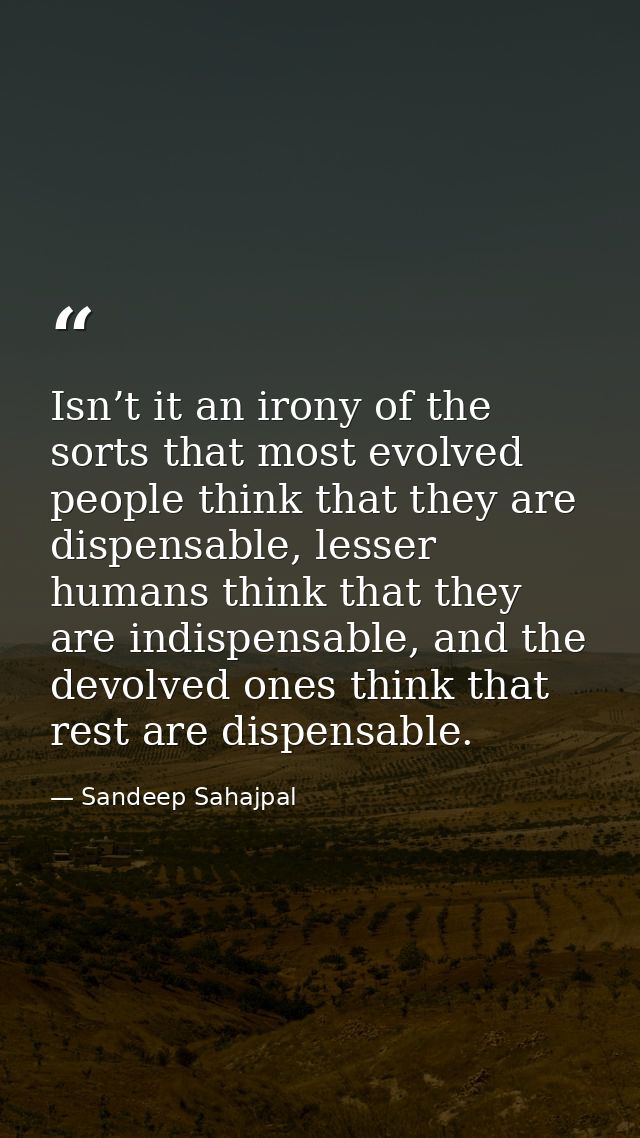 Isn’t it an irony of the sorts that most evolved people think that they are dispensable, lesser humans think that they a — Sandeep Sahajpal