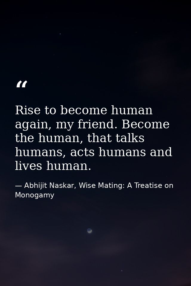 Rise to become human again, my friend. Become the human, that talks humans, acts humans and lives human. — Abhijit Naskar, Wise Mating: A Treatise on Monogamy
