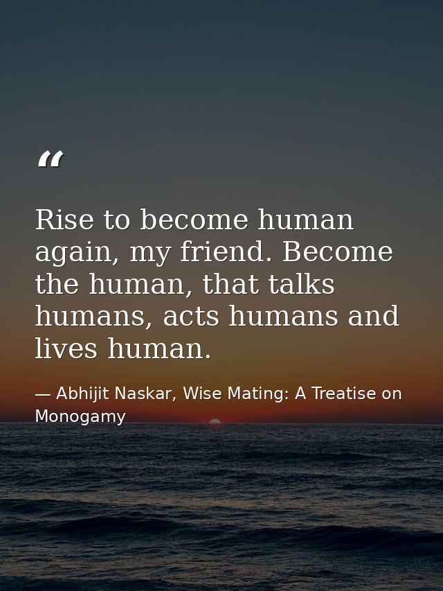 Rise to become human again, my friend. Become the human, that talks humans, acts humans and lives human. — Abhijit Naskar, Wise Mating: A Treatise on Monogamy