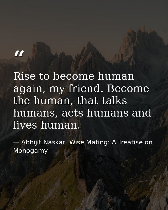 Rise to become human again, my friend. Become the human, that talks humans, acts humans and lives human. — Abhijit Naskar, Wise Mating: A Treatise on Monogamy