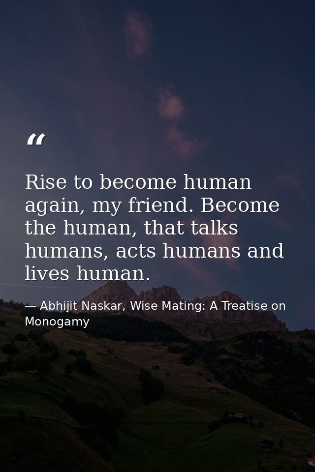 Rise to become human again, my friend. Become the human, that talks humans, acts humans and lives human. — Abhijit Naskar, Wise Mating: A Treatise on Monogamy